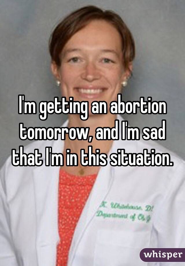 I'm getting an abortion tomorrow, and I'm sad that I'm in this situation.
