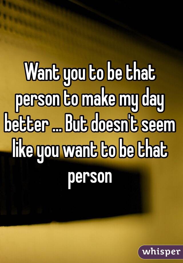 Want you to be that person to make my day better ... But doesn't seem like you want to be that person