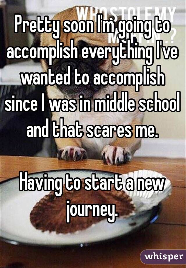 Pretty soon I'm going to accomplish everything I've wanted to accomplish since I was in middle school and that scares me. 

Having to start a new journey. 