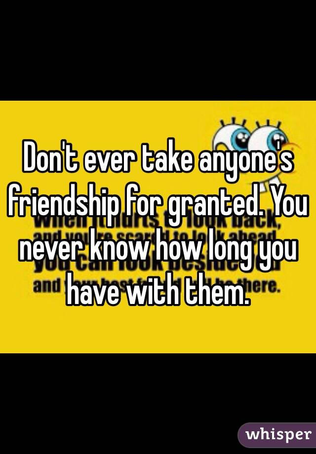 Don't ever take anyone's friendship for granted. You never know how long you have with them.