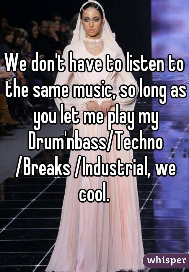We don't have to listen to the same music, so long as you let me play my Drum'nbass/Techno /Breaks /Industrial, we cool. 