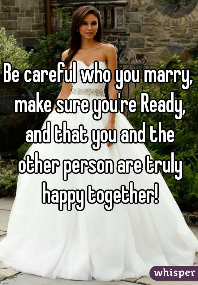 Be careful who you marry, make sure you're Ready, and that you and the other person are truly happy together!