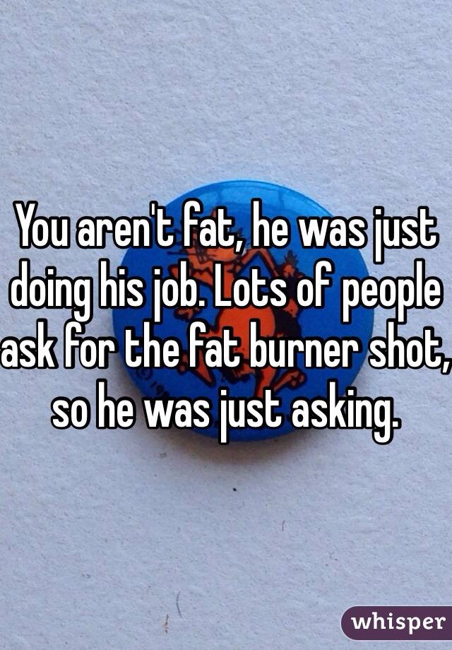 You aren't fat, he was just doing his job. Lots of people ask for the fat burner shot, so he was just asking.