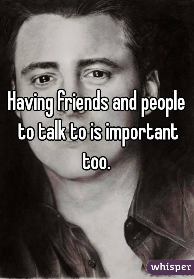 Having friends and people to talk to is important too. 