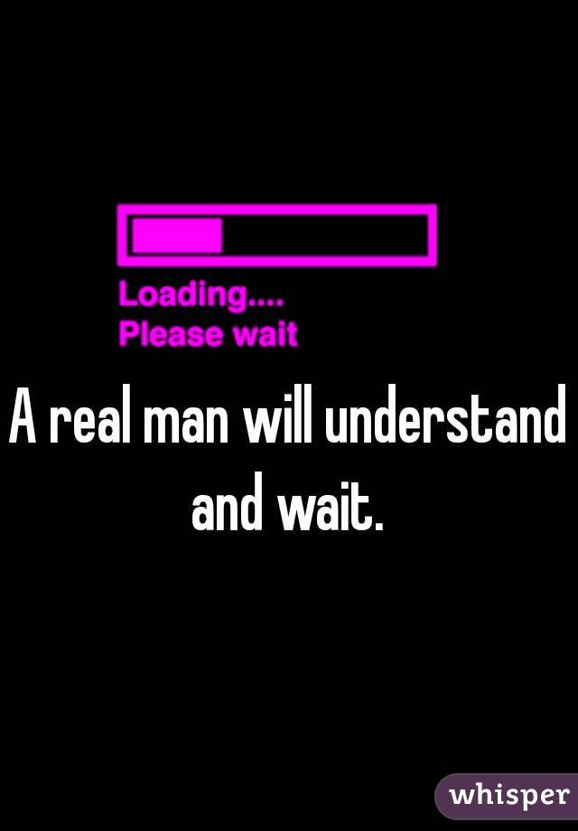 A real man will understand and wait. 