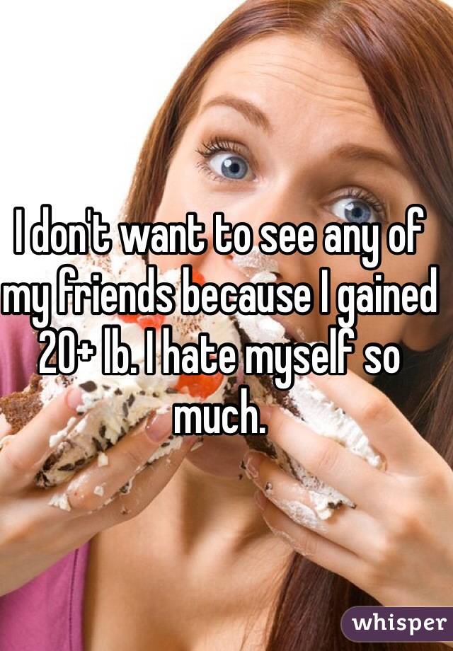 I don't want to see any of my friends because I gained 20+ lb. I hate myself so much. 