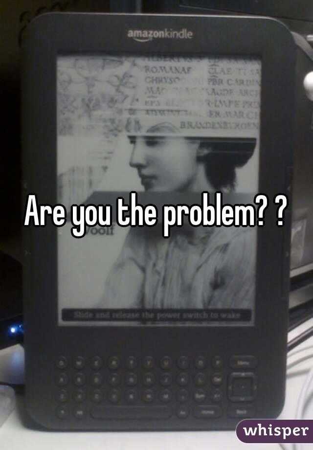 Are you the problem? ?