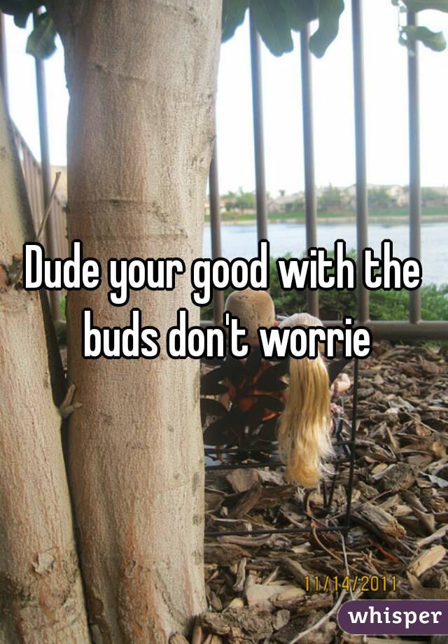 Dude your good with the buds don't worrie