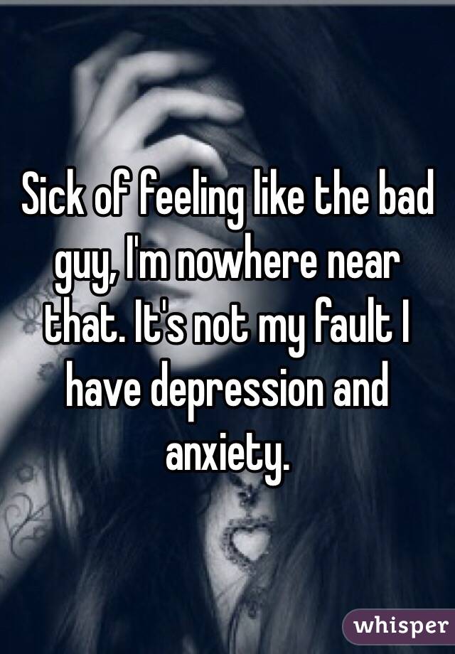 Sick of feeling like the bad guy, I'm nowhere near that. It's not my fault I have depression and anxiety.