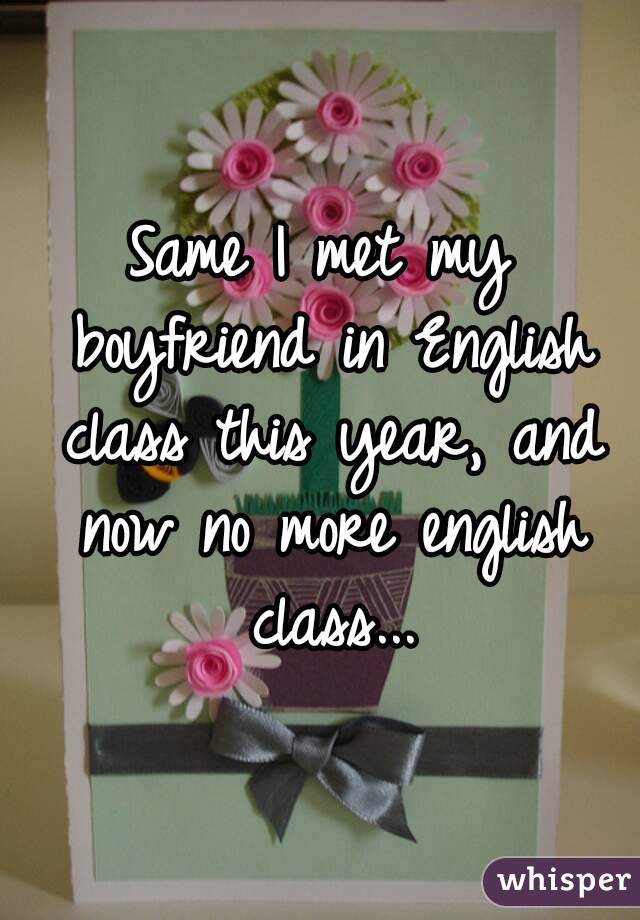Same I met my boyfriend in English class this year, and now no more english class...