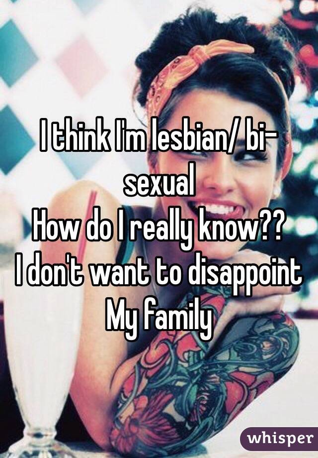I think I'm lesbian/ bi-sexual 
How do I really know??
I don't want to disappoint 
My family 