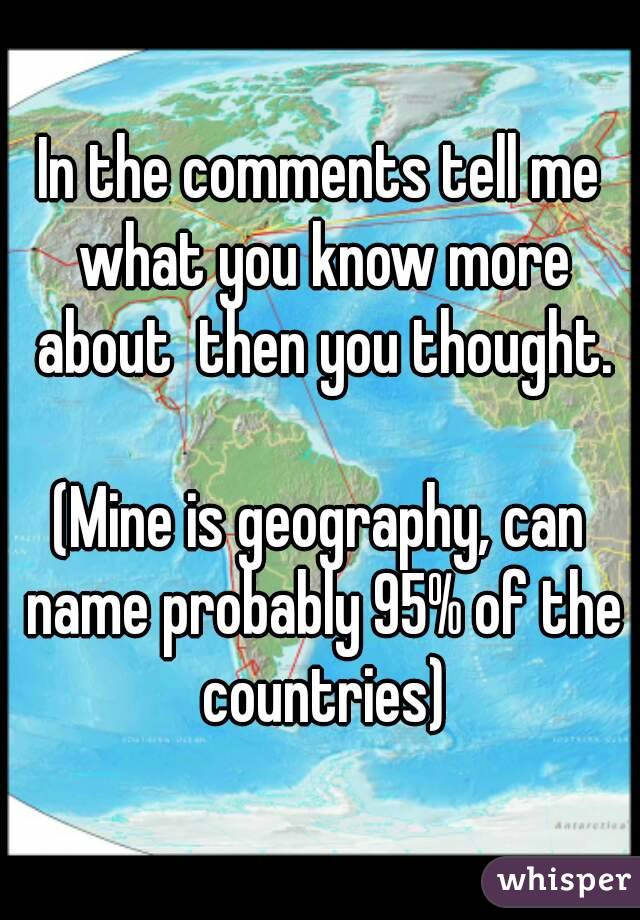 In the comments tell me what you know more about  then you thought.

(Mine is geography, can name probably 95% of the countries)
