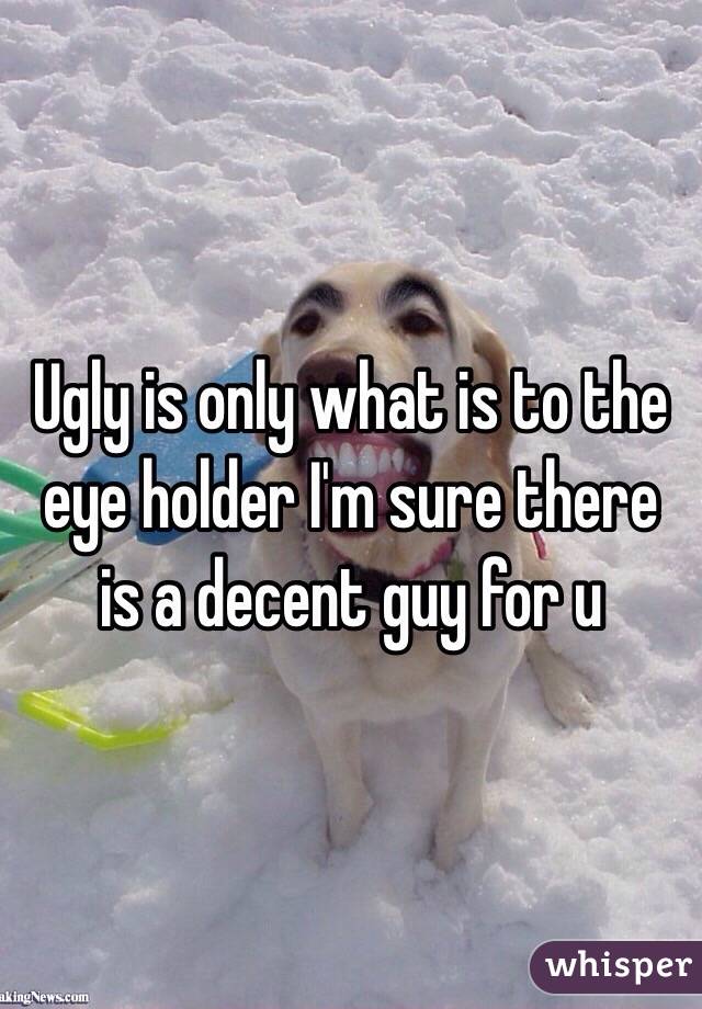 Ugly is only what is to the eye holder I'm sure there is a decent guy for u