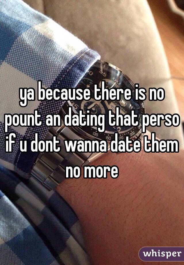 ya because there is no pount an dating that perso if u dont wanna date them no more 