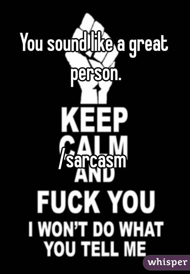 You sound like a great person.


/sarcasm 