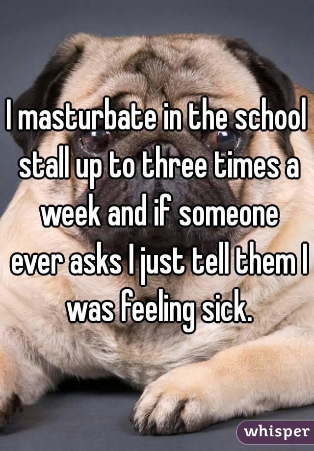I masturbate in the school stall up to three times a week and if someone ever asks I just tell them I was feeling sick.