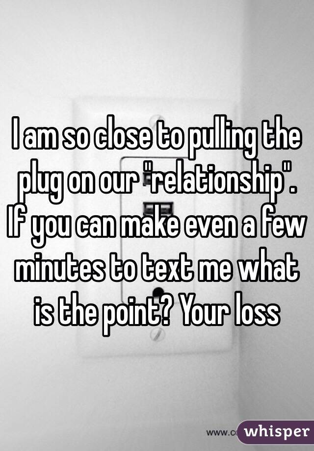 I am so close to pulling the plug on our "relationship". If you can make even a few minutes to text me what is the point? Your loss