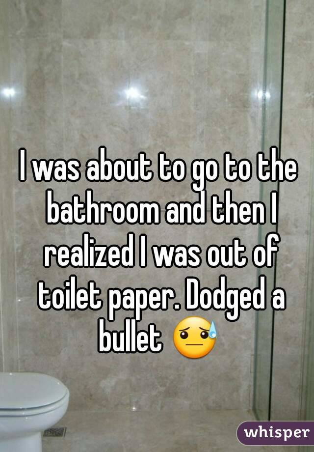 I was about to go to the bathroom and then I realized I was out of toilet paper. Dodged a bullet 😓 