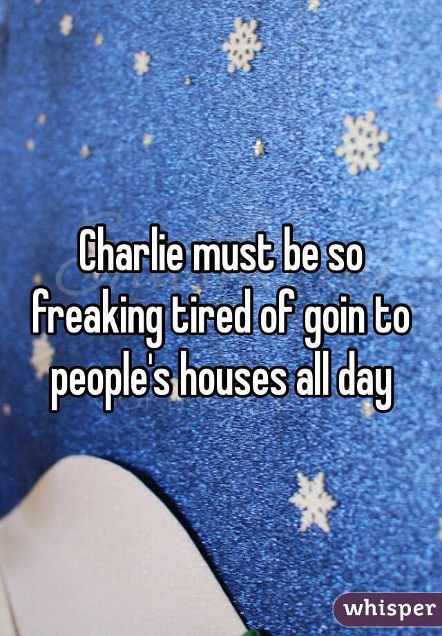 Charlie must be so freaking tired of goin to people's houses all day