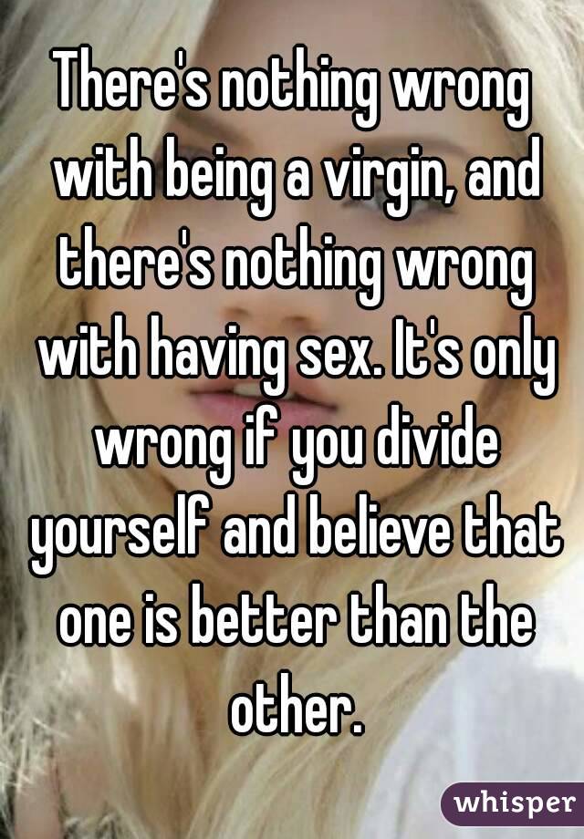 There's nothing wrong with being a virgin, and there's nothing wrong with having sex. It's only wrong if you divide yourself and believe that one is better than the other.