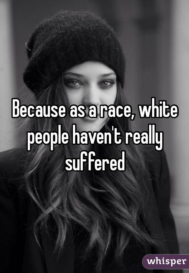 Because as a race, white people haven't really suffered 