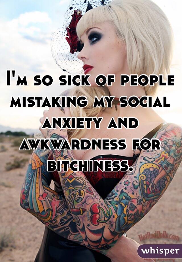 I'm so sick of people mistaking my social anxiety and awkwardness for bitchiness.