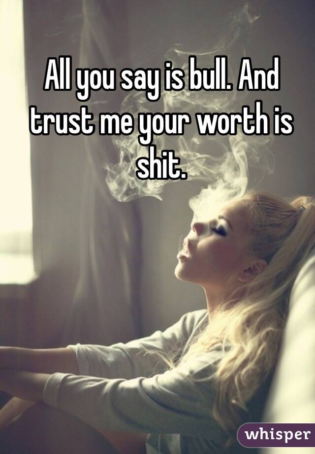 All you say is bull. And trust me your worth is shit.

