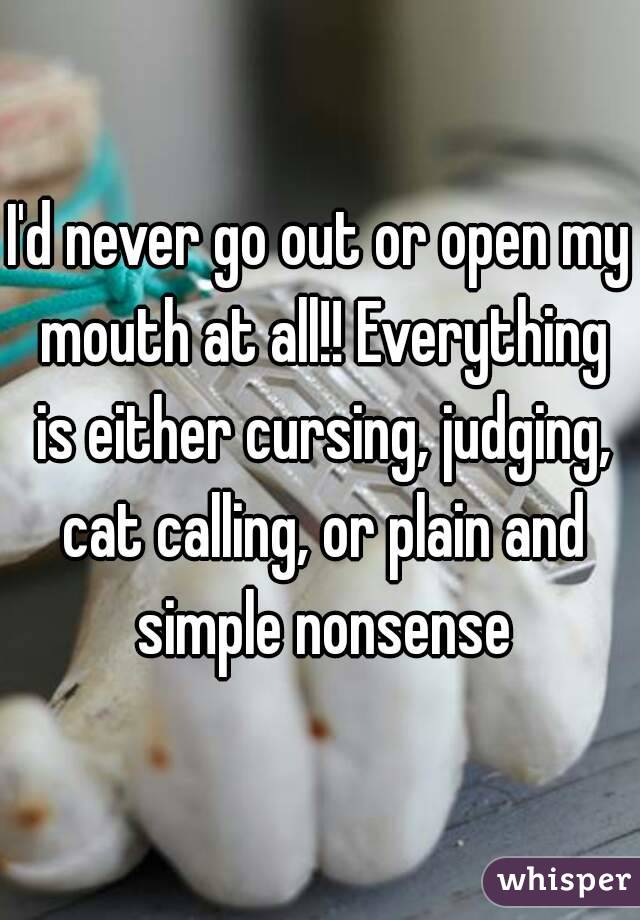 I'd never go out or open my mouth at all!! Everything is either cursing, judging, cat calling, or plain and simple nonsense