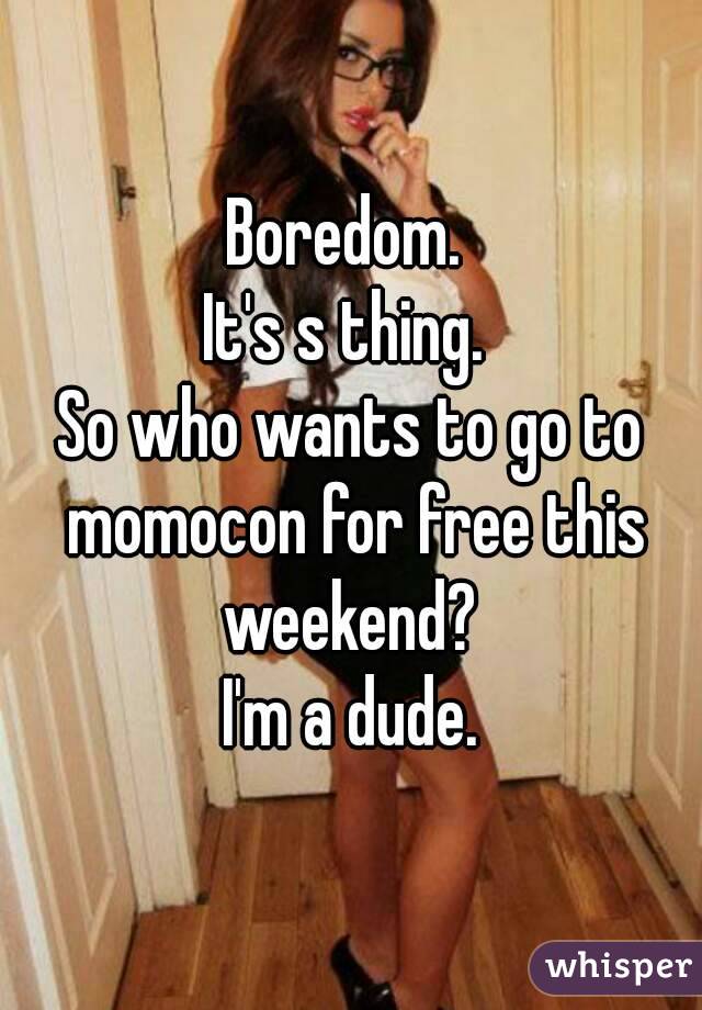 Boredom. 
It's s thing. 
So who wants to go to momocon for free this weekend? 
I'm a dude.