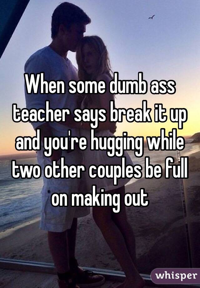 When some dumb ass teacher says break it up and you're hugging while two other couples be full on making out 
