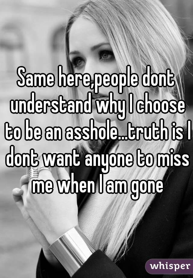 Same here,people dont understand why I choose to be an asshole...truth is I dont want anyone to miss me when I am gone