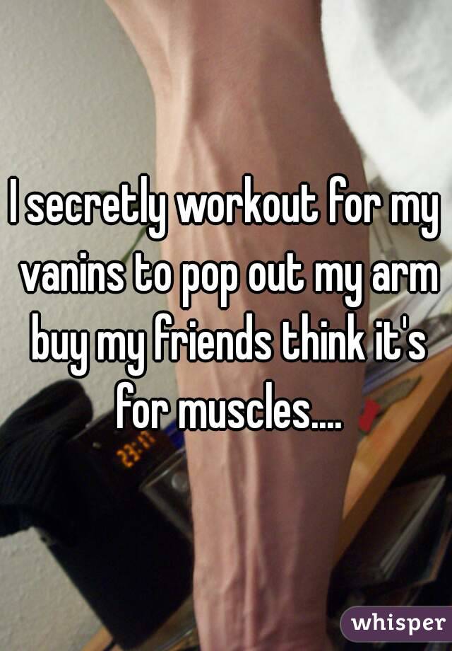 I secretly workout for my vanins to pop out my arm buy my friends think it's for muscles....