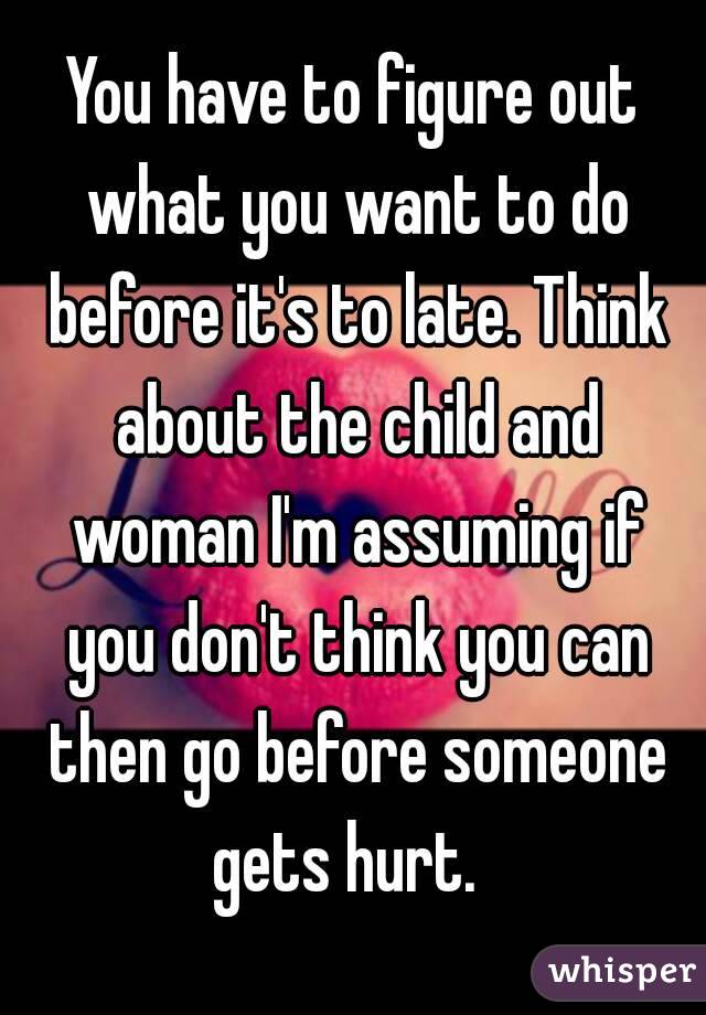 You have to figure out what you want to do before it's to late. Think about the child and woman I'm assuming if you don't think you can then go before someone gets hurt.  