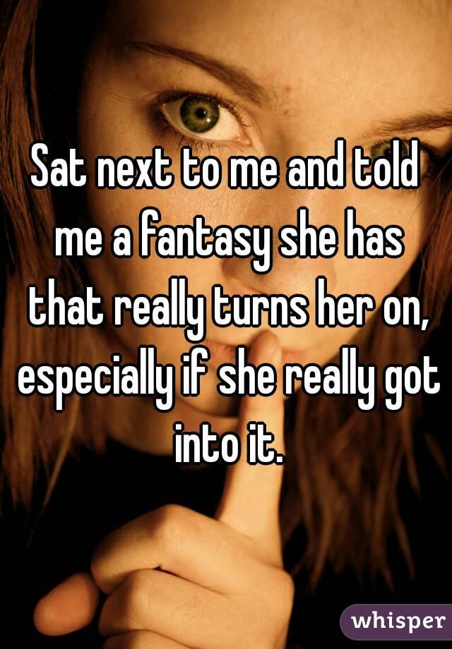 Sat next to me and told me a fantasy she has that really turns her on, especially if she really got into it.