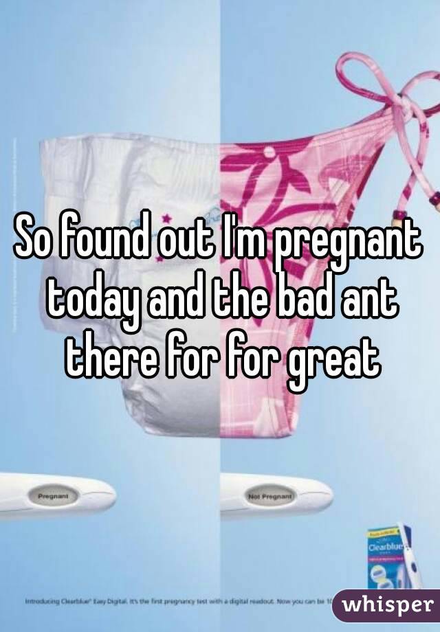 So found out I'm pregnant today and the bad ant there for for great
