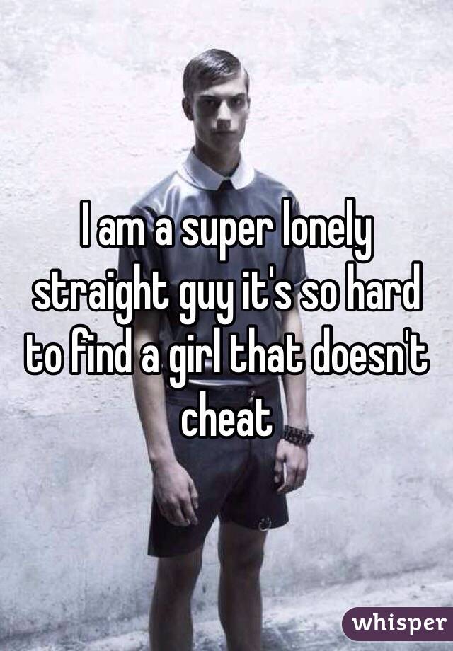 I am a super lonely straight guy it's so hard to find a girl that doesn't cheat 