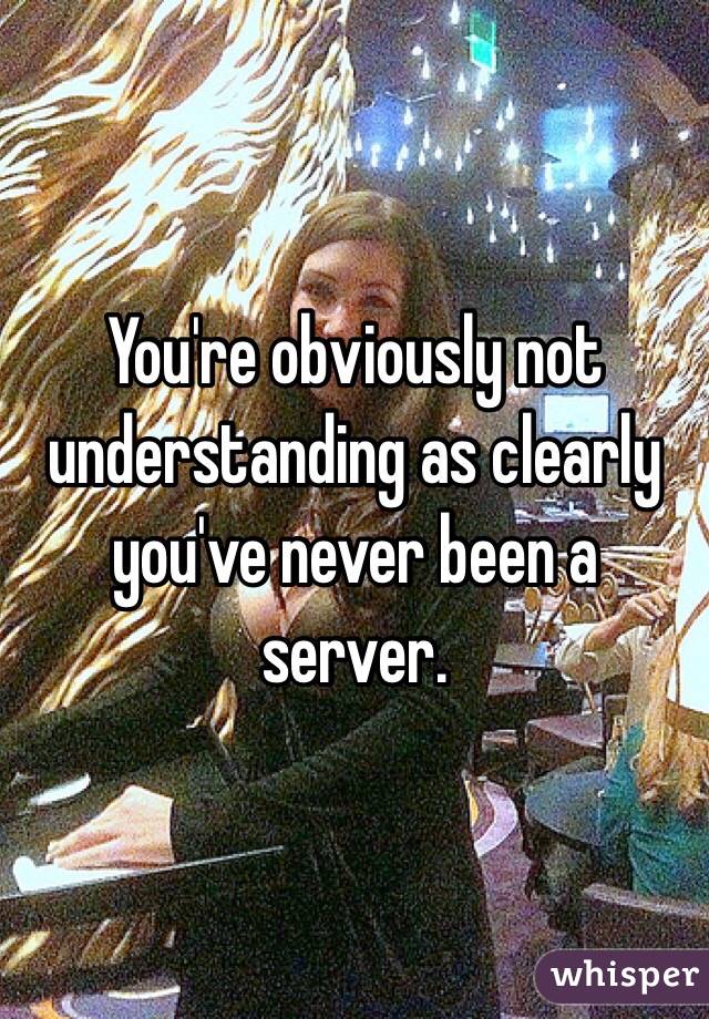 You're obviously not understanding as clearly you've never been a server. 