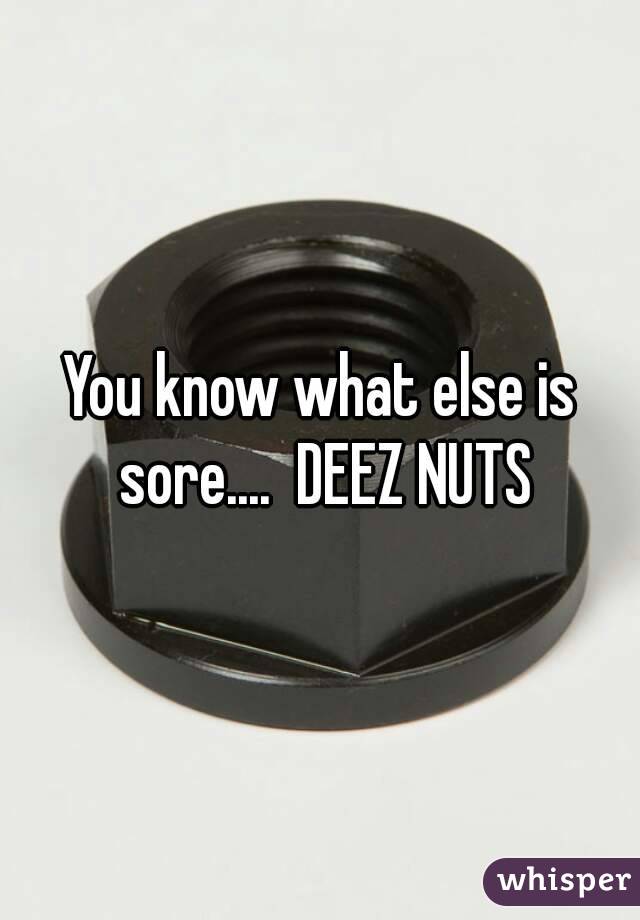 You know what else is sore....  DEEZ NUTS