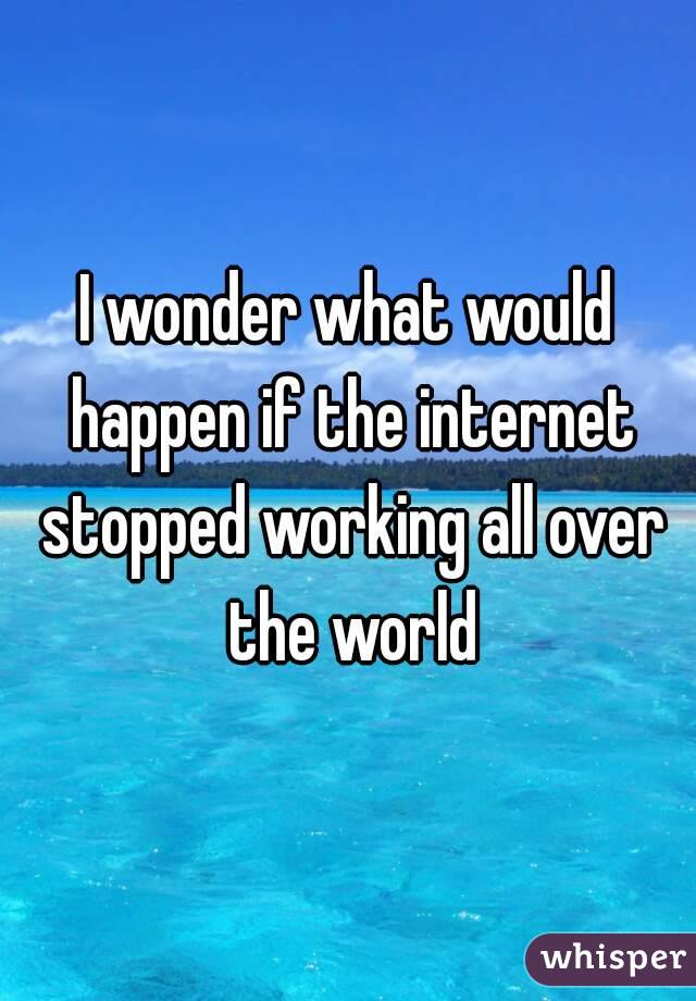 I wonder what would happen if the internet stopped working all over the world