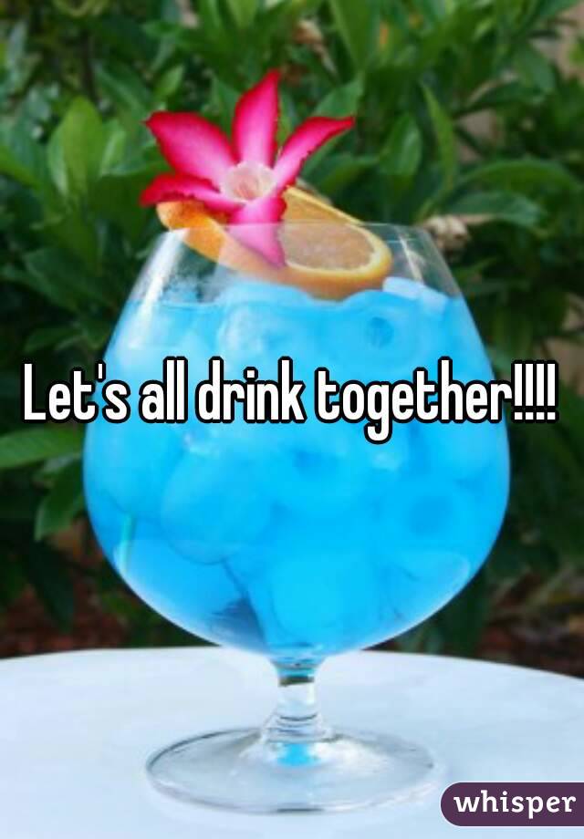 Let's all drink together!!!!
