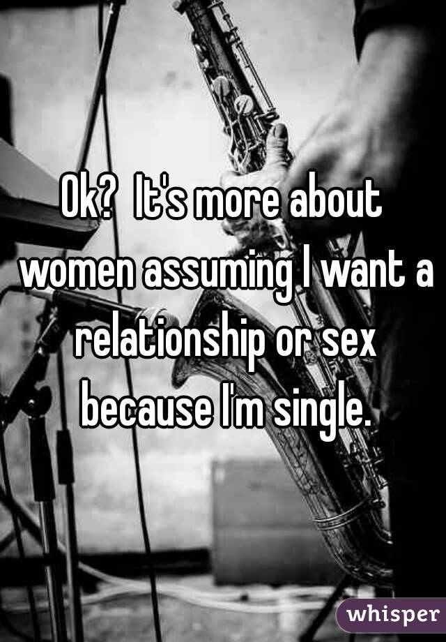 Ok?  It's more about women assuming I want a relationship or sex because I'm single.