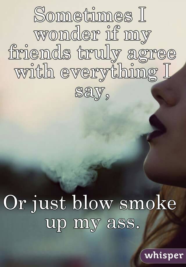 Sometimes I wonder if my friends truly agree with everything I say,





Or just blow smoke up my ass.