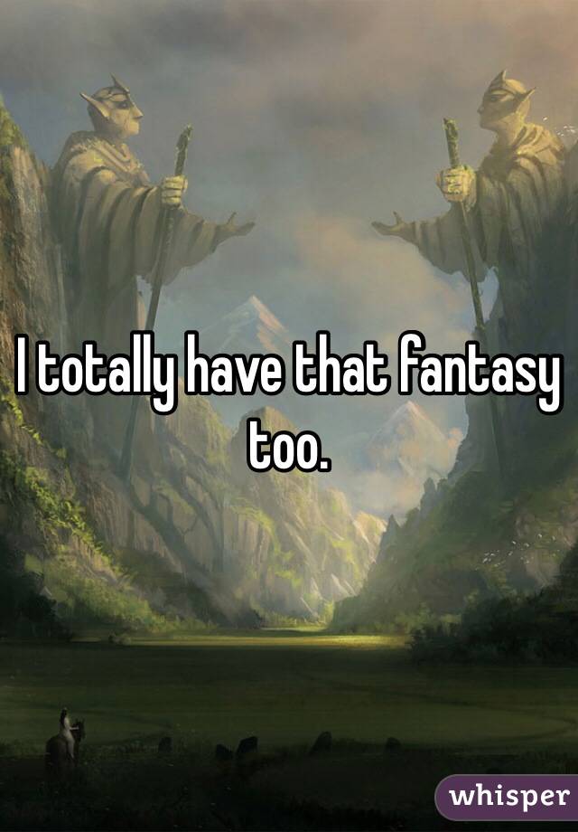 I totally have that fantasy too. 