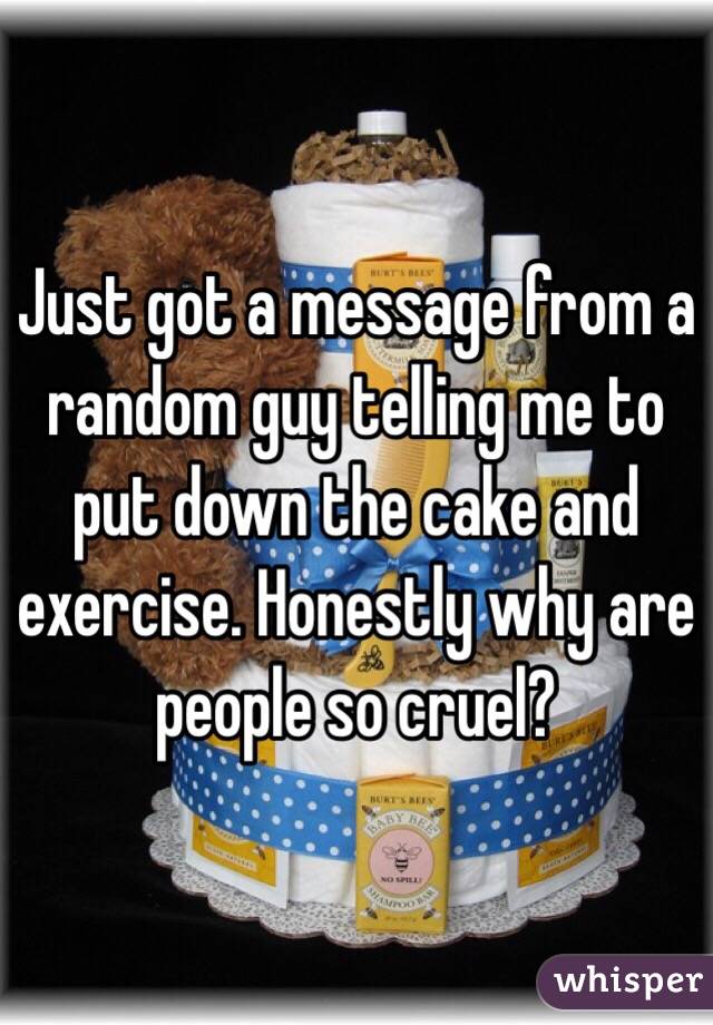 Just got a message from a random guy telling me to put down the cake and exercise. Honestly why are people so cruel? 