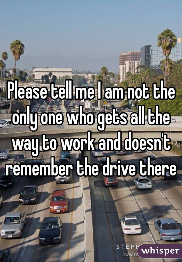 Please tell me I am not the only one who gets all the way to work and doesn't remember the drive there