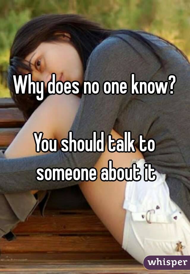 Why does no one know?

You should talk to someone about it