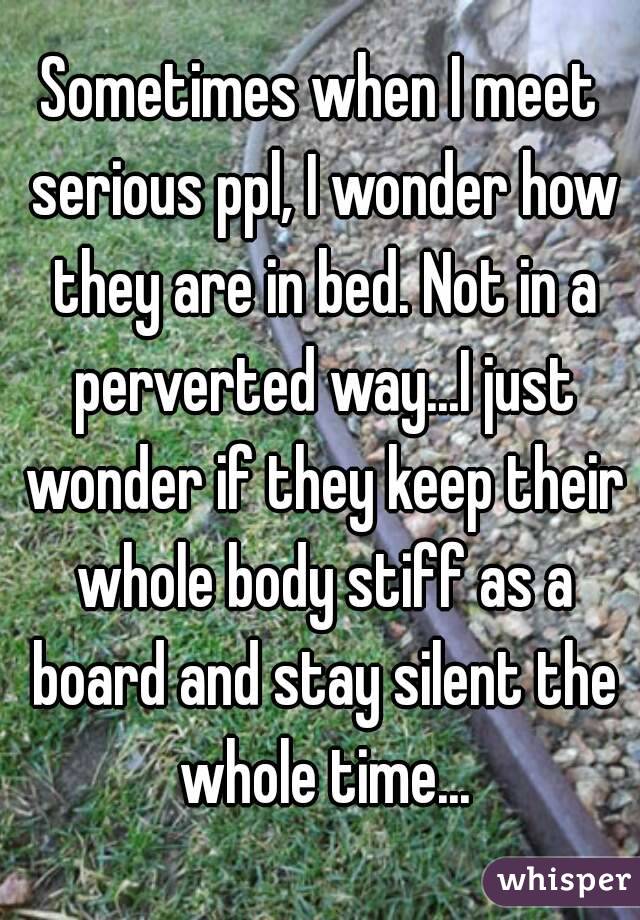 Sometimes when I meet serious ppl, I wonder how they are in bed. Not in a perverted way...I just wonder if they keep their whole body stiff as a board and stay silent the whole time...