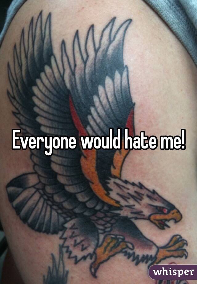 Everyone would hate me!