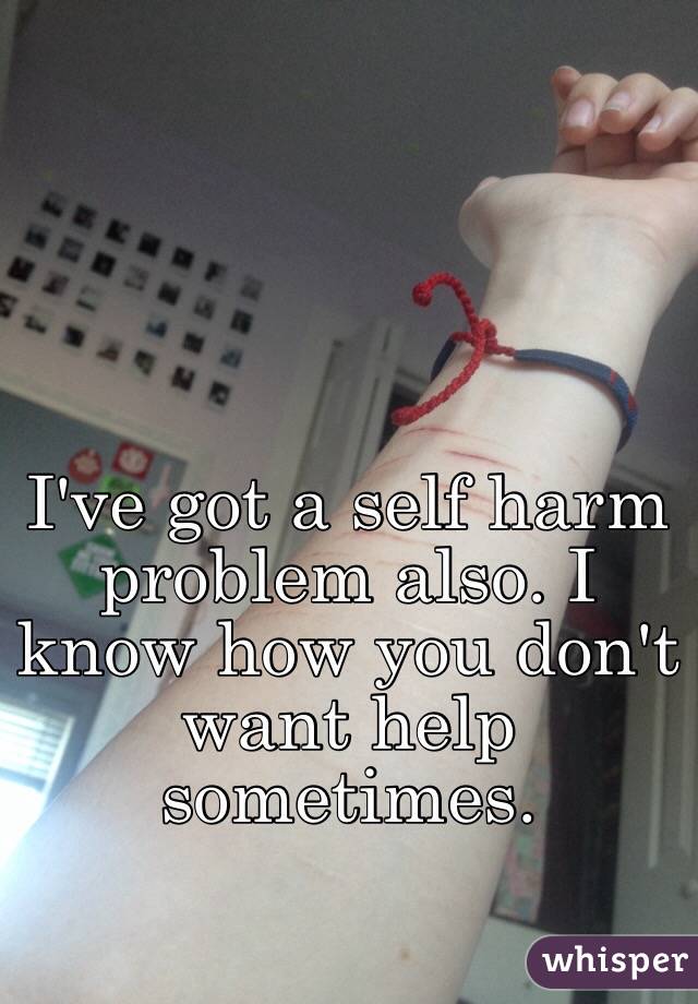 I've got a self harm problem also. I know how you don't want help sometimes.  