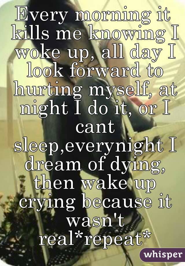 Every morning it kills me knowing I woke up, all day I look forward to hurting myself, at night I do it, or I cant sleep,everynight I dream of dying, then wake up crying because it wasn't real*repeat*